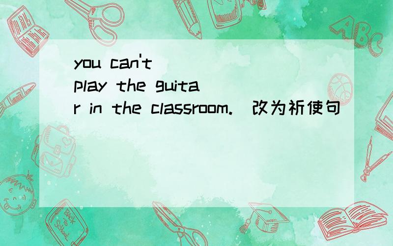 you can't play the guitar in the classroom.（改为祈使句）