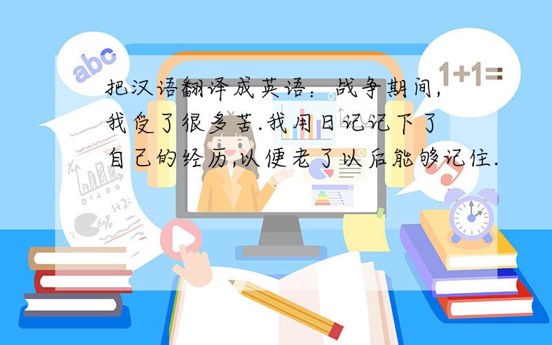 把汉语翻译成英语：战争期间,我受了很多苦.我用日记记下了自己的经历,以便老了以后能够记住.