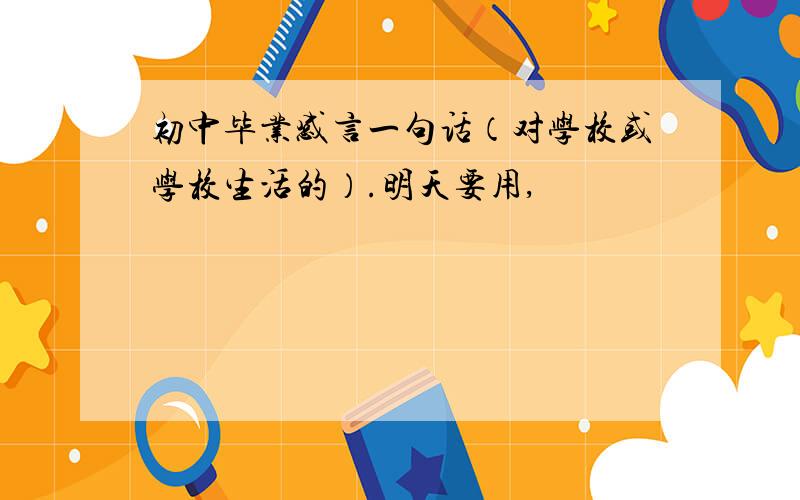 初中毕业感言一句话（对学校或学校生活的）.明天要用,