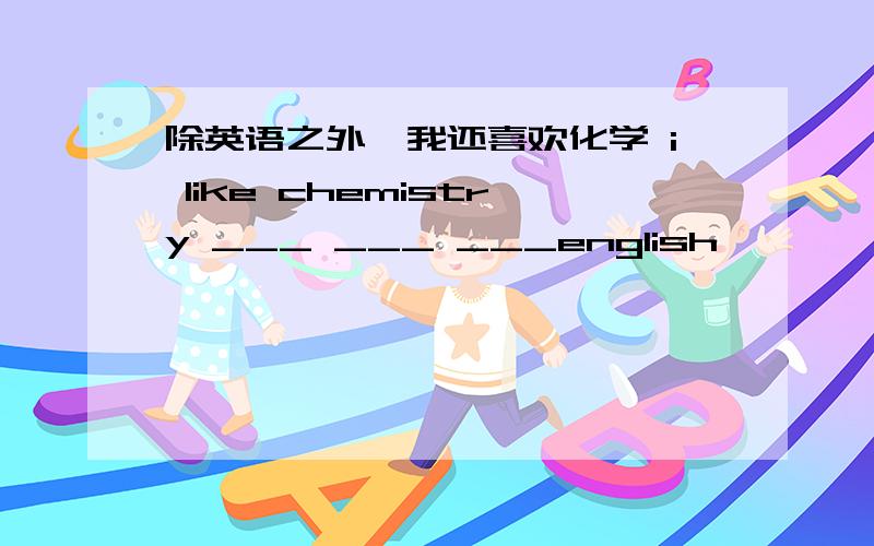 除英语之外,我还喜欢化学 i like chemistry ___ ___ ___english