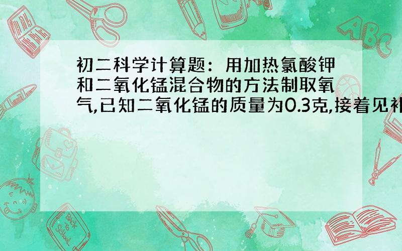 初二科学计算题：用加热氯酸钾和二氧化锰混合物的方法制取氧气,已知二氧化锰的质量为0.3克,接着见补充