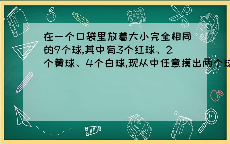 在一个口袋里放着大小完全相同的9个球,其中有3个红球、2个黄球、4个白球,现从中任意摸出两个球,求下列事件的概率：（1）