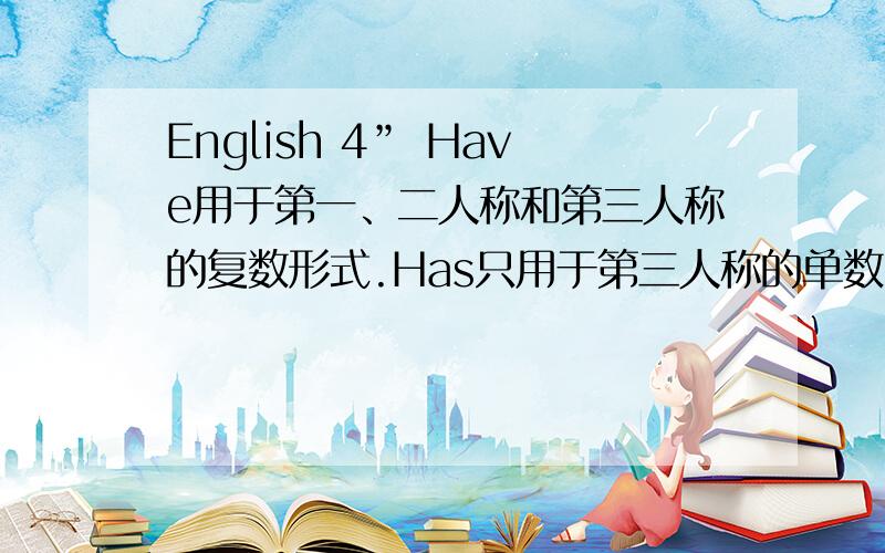 English 4” Have用于第一、二人称和第三人称的复数形式.Has只用于第三人称的单数.它们的过去式是had.试