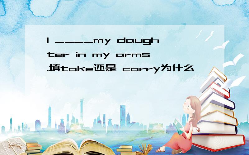 I ____my daughter in my arms.填take还是 carry为什么