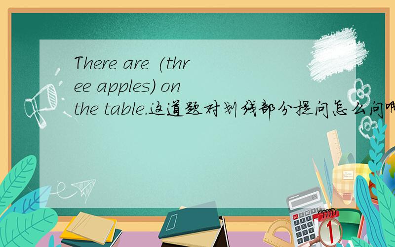 There are (three apples) on the table.这道题对划线部分提问怎么问啊?是what i