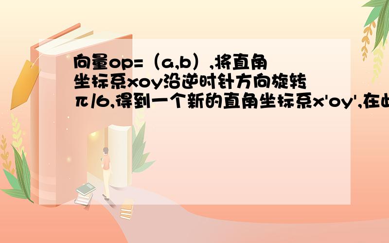 向量op=（a,b）,将直角坐标系xoy沿逆时针方向旋转π/6,得到一个新的直角坐标系x'oy',在此坐标系下向量op=