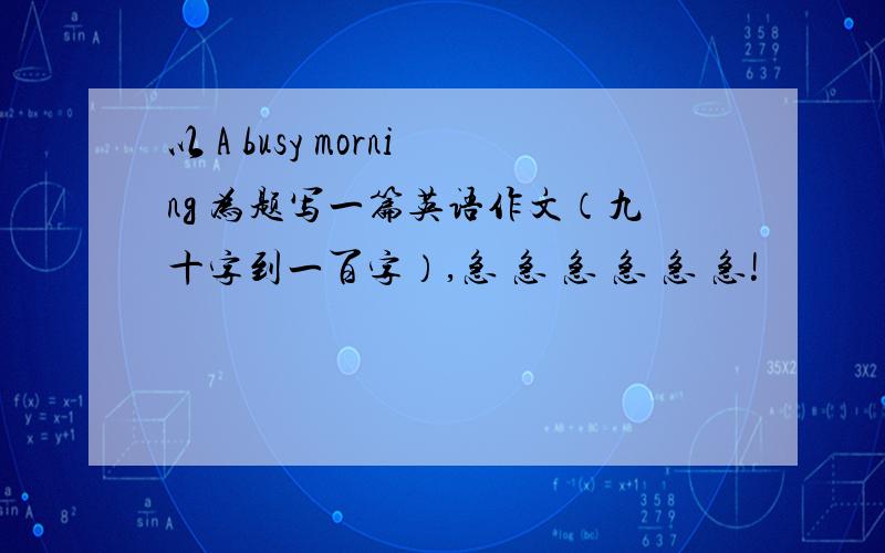 以 A busy morning 为题写一篇英语作文（九十字到一百字）,急 急 急 急 急 急!