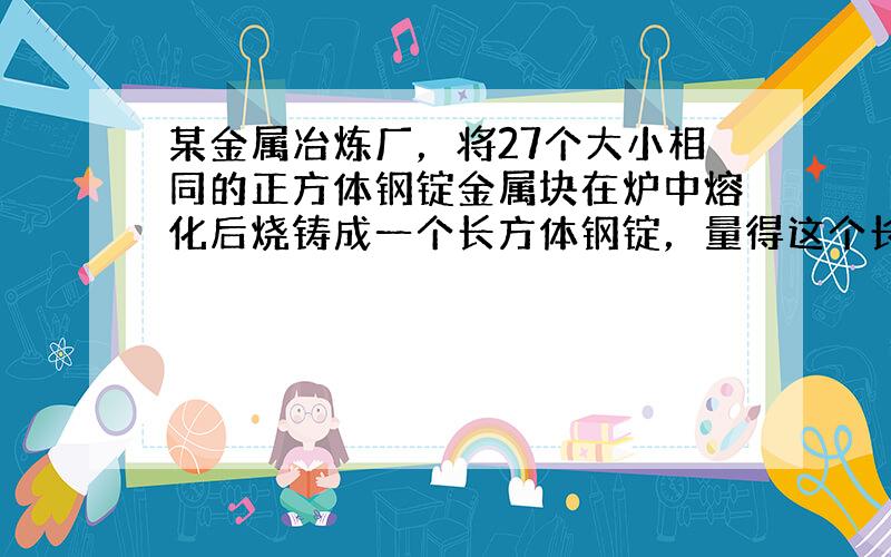 某金属冶炼厂，将27个大小相同的正方体钢锭金属块在炉中熔化后烧铸成一个长方体钢锭，量得这个长方体钢锭的长，宽，高分别为1