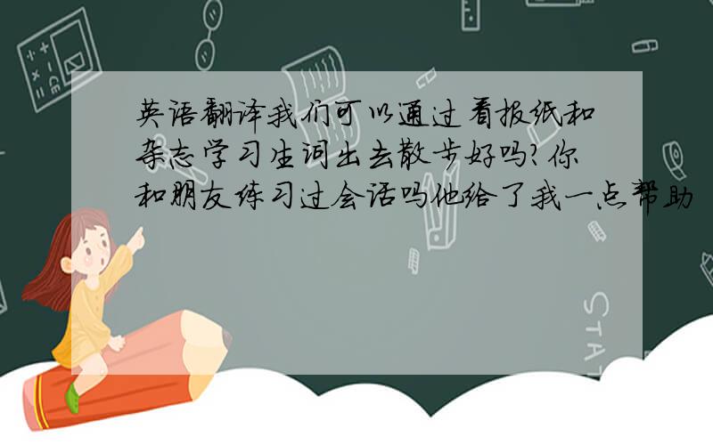 英语翻译我们可以通过看报纸和杂志学习生词出去散步好吗?你和朋友练习过会话吗他给了我一点帮助