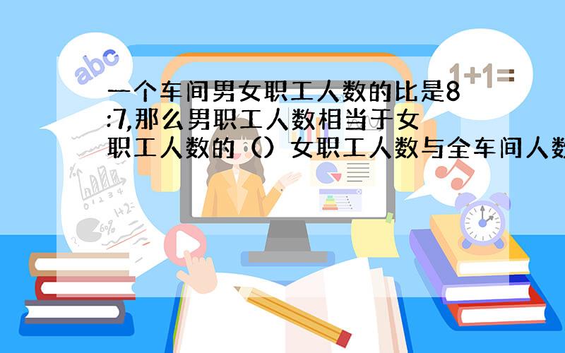 一个车间男女职工人数的比是8:7,那么男职工人数相当于女职工人数的（）女职工人数与全车间人数的比是（）