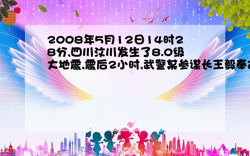 2008年5月12日14时28分,四川汶川发生了8.0级大地震,震后2小时,武警某参谋长王毅奉命率部队乘车火速向汶川县城