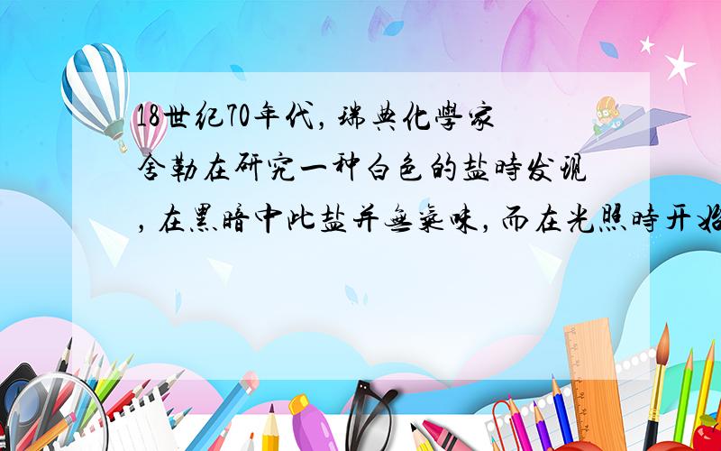 18世纪70年代，瑞典化学家舍勒在研究一种白色的盐时发现，在黑暗中此盐并无气味，而在光照时开始变黑并有刺激性气味，此盐是