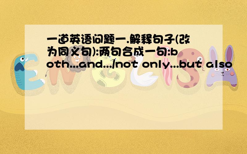 一道英语问题一.解释句子(改为同义句):两句合成一句:both...and.../not only...but also