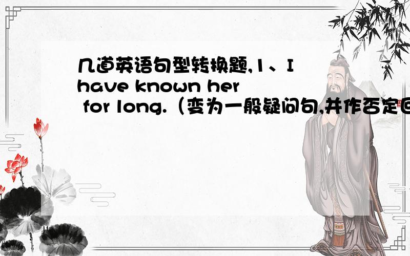 几道英语句型转换题,1、I have known her for long.（变为一般疑问句,并作否定回答）2、She