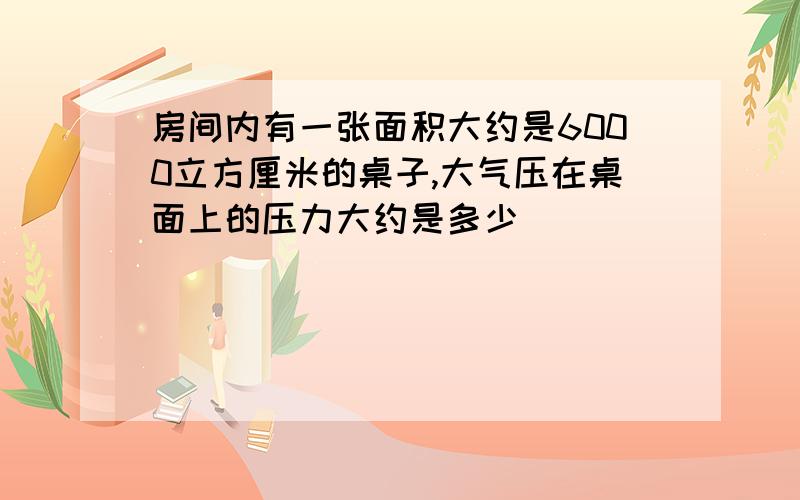 房间内有一张面积大约是6000立方厘米的桌子,大气压在桌面上的压力大约是多少