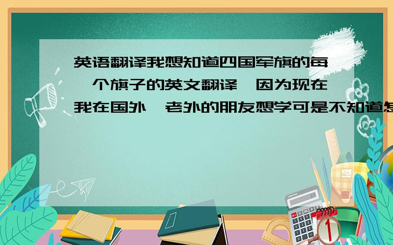 英语翻译我想知道四国军旗的每一个旗子的英文翻译,因为现在我在国外,老外的朋友想学可是不知道怎么背那些中文!