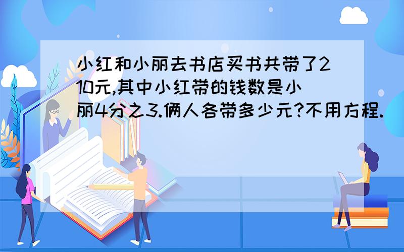 小红和小丽去书店买书共带了210元,其中小红带的钱数是小丽4分之3.俩人各带多少元?不用方程.