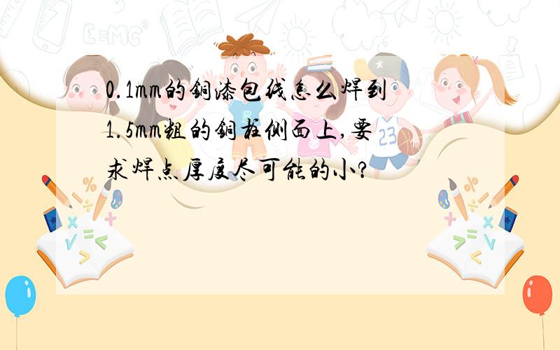 0.1mm的铜漆包线怎么焊到1.5mm粗的铜柱侧面上,要求焊点厚度尽可能的小?