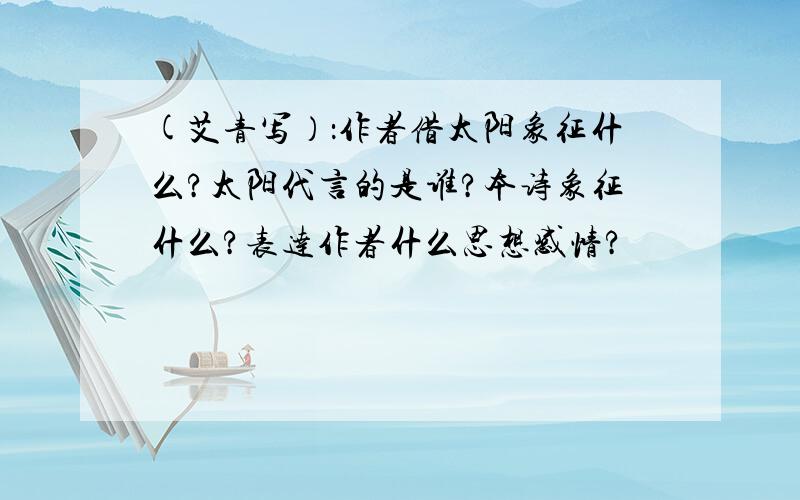 (艾青写）：作者借太阳象征什么?太阳代言的是谁?本诗象征什么?表达作者什么思想感情?