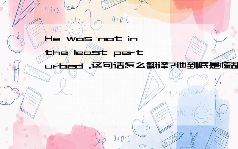 He was not in the least perturbed .这句话怎么翻译?他到底是慌乱不呢?