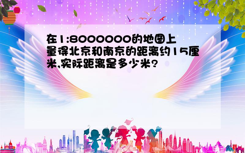 在1:8000000的地图上量得北京和南京的距离约15厘米,实际距离是多少米?