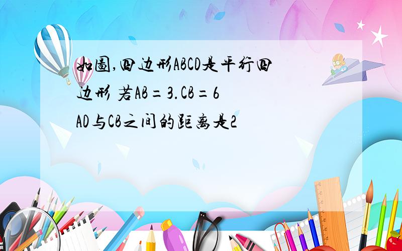 如图,四边形ABCD是平行四边形 若AB=3.CB=6 AD与CB之间的距离是2