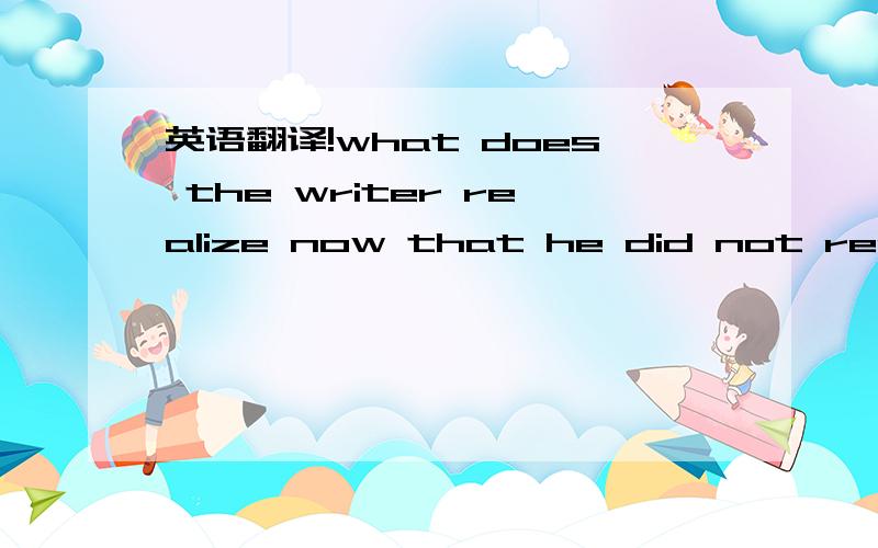 英语翻译!what does the writer realize now that he did not realiz