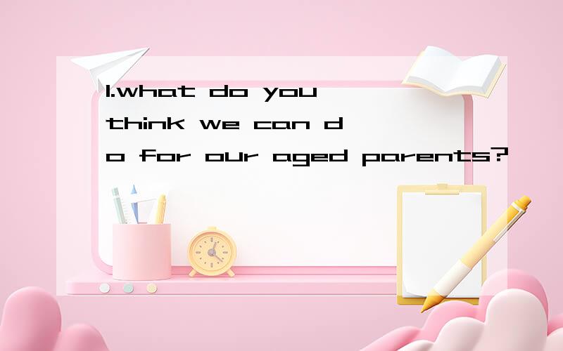 1.what do you think we can do for our aged parents?