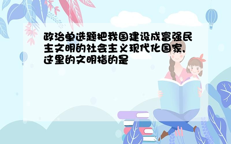 政治单选题把我国建设成富强民主文明的社会主义现代化国家,这里的文明指的是