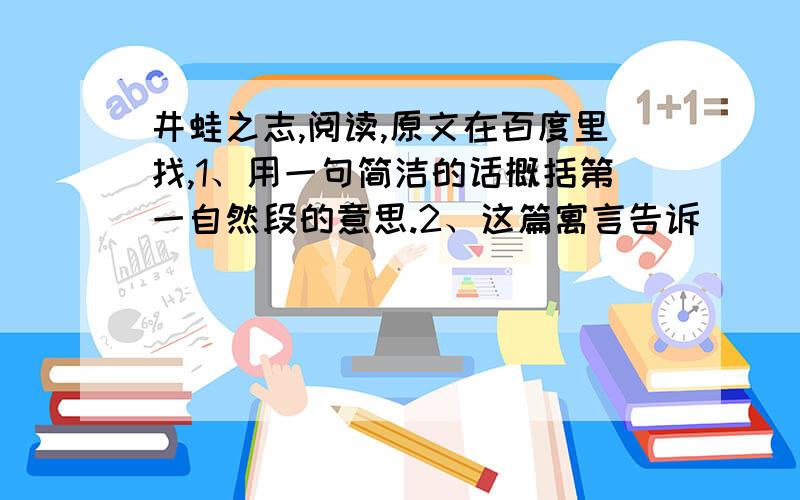 井蛙之志,阅读,原文在百度里找,1、用一句简洁的话概括第一自然段的意思.2、这篇寓言告诉