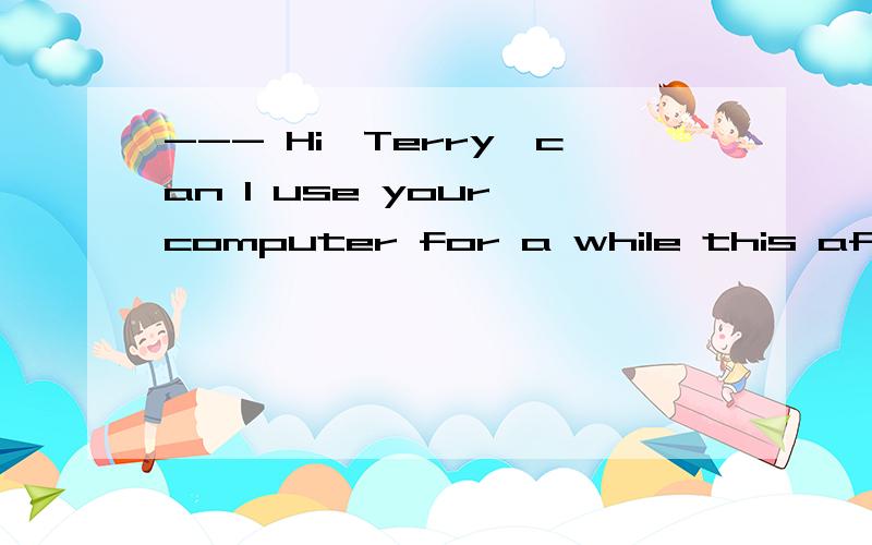 --- Hi,Terry,can I use your computer for a while this aftern