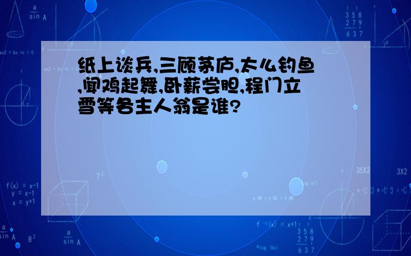 纸上谈兵,三顾茅庐,太么钓鱼,闻鸡起舞,卧薪尝胆,程门立雪等各主人翁是谁?