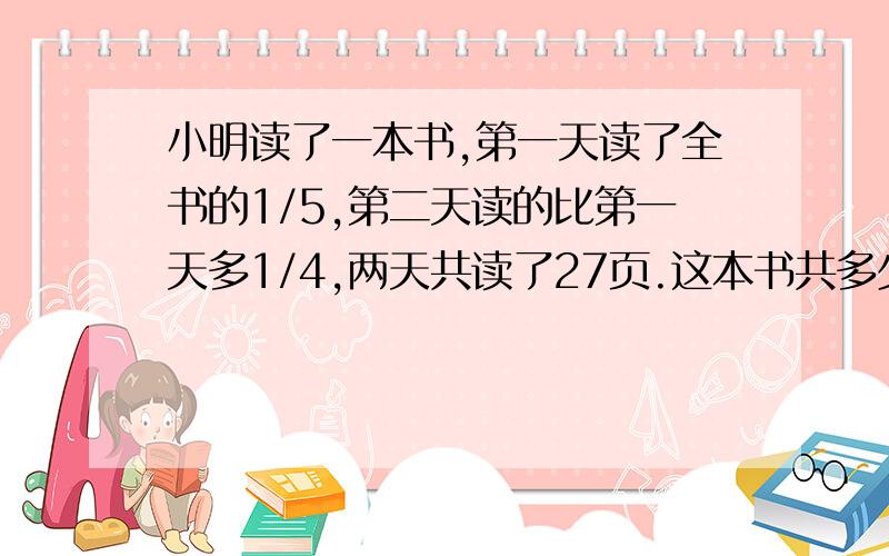 小明读了一本书,第一天读了全书的1/5,第二天读的比第一天多1/4,两天共读了27页.这本书共多少页?