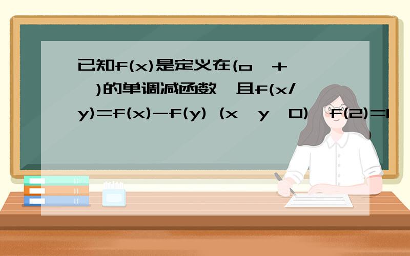 已知f(x)是定义在(o,+∞)的单调减函数,且f(x/y)=f(x)-f(y) (x,y>0),f(2)=1