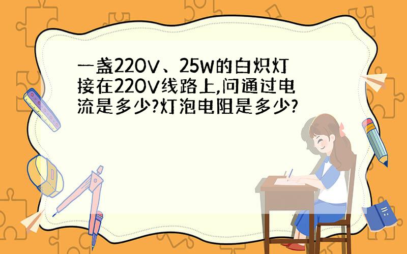 一盏220V、25W的白炽灯接在220V线路上,问通过电流是多少?灯泡电阻是多少?