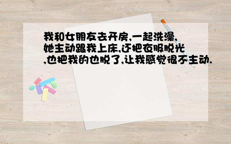 我和女朋友去开房,一起洗澡,她主动跟我上床,还把衣服脱光,也把我的也脱了,让我感觉很不主动.