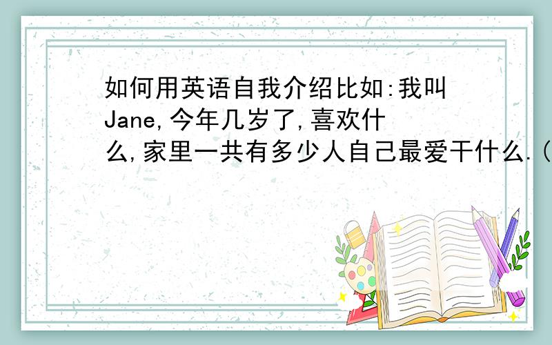 如何用英语自我介绍比如:我叫Jane,今年几岁了,喜欢什么,家里一共有多少人自己最爱干什么.(这样就可以了)