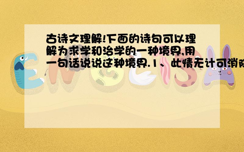 古诗文理解!下面的诗句可以理解为求学和治学的一种境界,用一句话说说这种境界.1、此情无计可消除,才下眉头,却上心头.2、