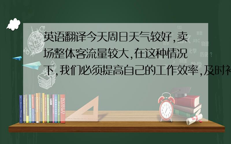 英语翻译今天周日天气较好,卖场整体客流量较大,在这种情况下,我们必须提高自己的工作效率,及时补货,及时整理卖场凌乱的衣服