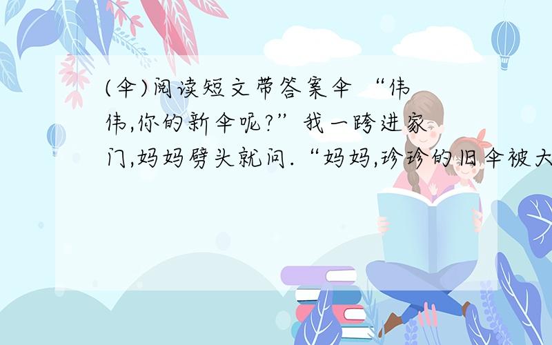 (伞)阅读短文带答案伞 “伟伟,你的新伞呢?”我一跨进家门,妈妈劈头就问.“妈妈,珍珍的旧伞被大风刮破,淋湿了全身,到我