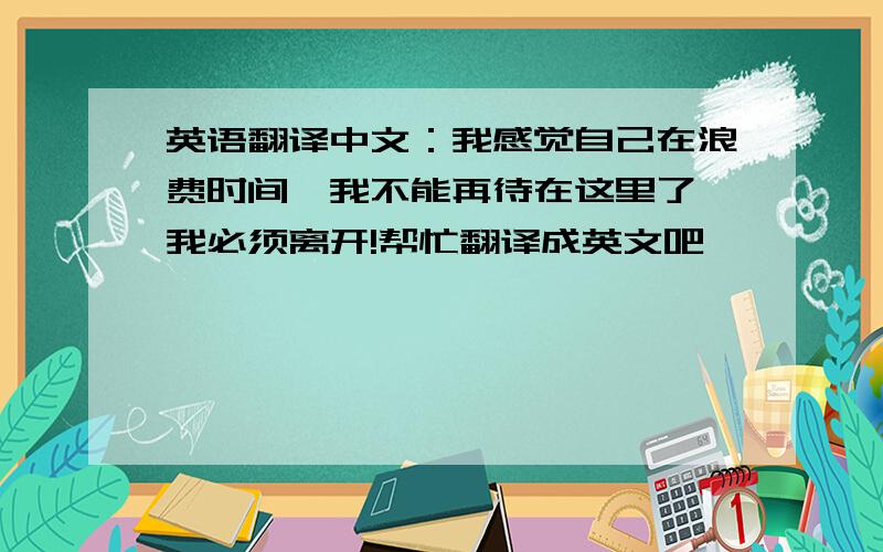 英语翻译中文：我感觉自己在浪费时间,我不能再待在这里了,我必须离开!帮忙翻译成英文吧,