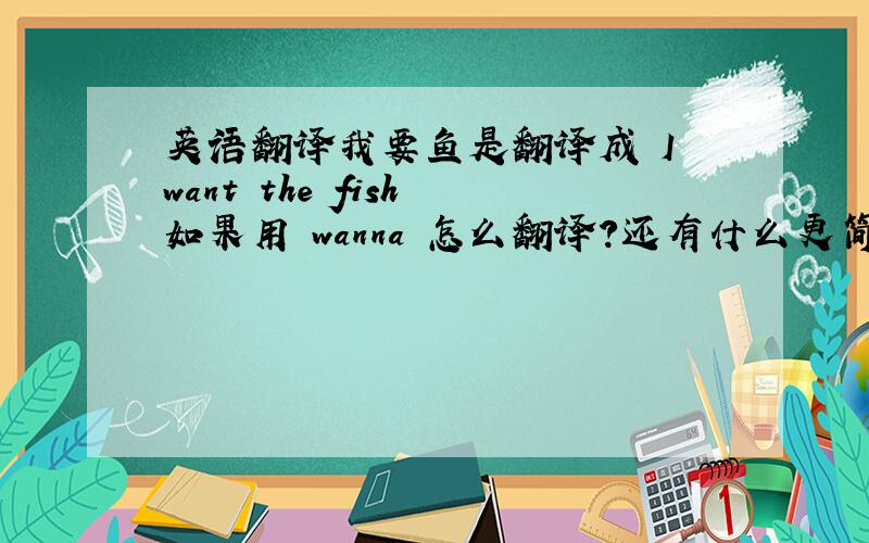 英语翻译我要鱼是翻译成 I want the fish 如果用 wanna 怎么翻译?还有什么更简洁的翻译?