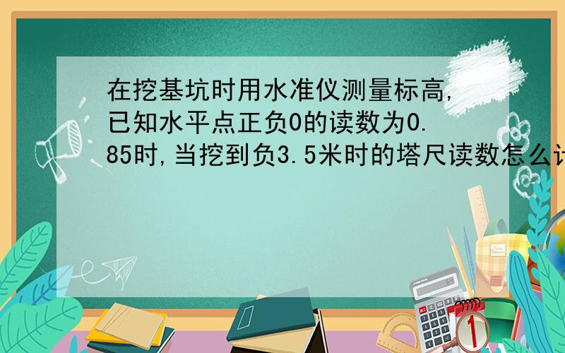 在挖基坑时用水准仪测量标高,已知水平点正负0的读数为0.85时,当挖到负3.5米时的塔尺读数怎么计算