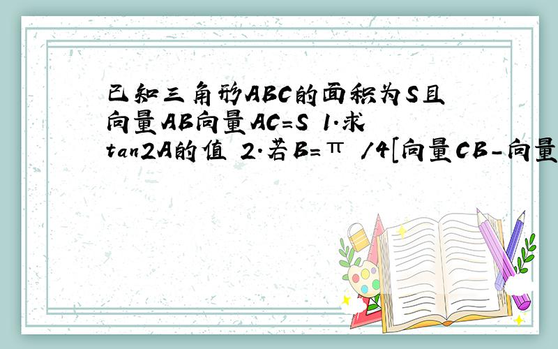 已知三角形ABC的面积为S且向量AB向量AC=S 1.求tan2A的值 2.若B=π /4[向量CB-向量CA]=3 求