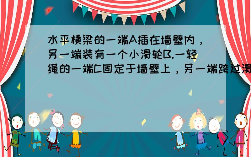 水平横梁的一端A插在墙壁内，另一端装有一个小滑轮B.一轻绳的一端C固定于墙壁上，另一端跨过滑轮后悬挂一质量为10Kg的物