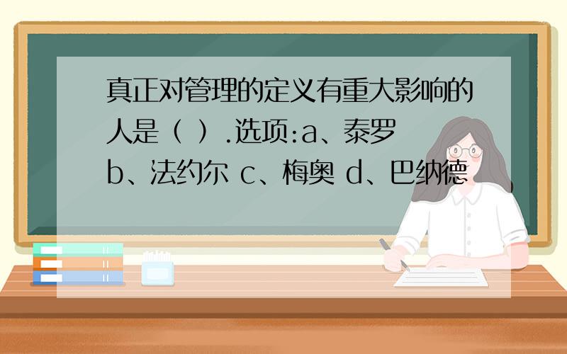 真正对管理的定义有重大影响的人是（ ）.选项:a、泰罗 b、法约尔 c、梅奥 d、巴纳德