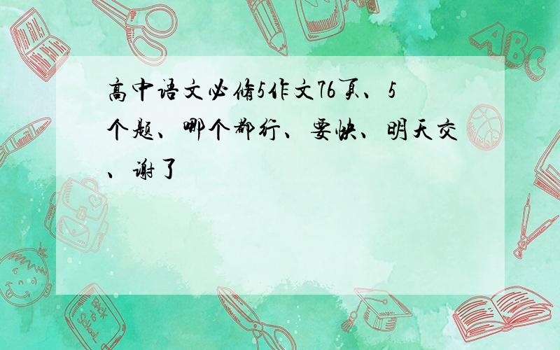 高中语文必修5作文76页、5个题、哪个都行、要快、明天交、谢了