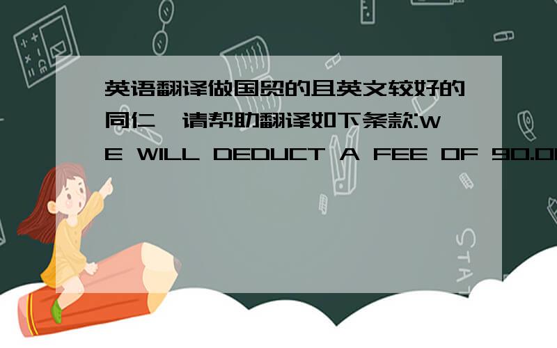 英语翻译做国贸的且英文较好的同仁,请帮助翻译如下条款:WE WILL DEDUCT A FEE OF 90.00 FOR