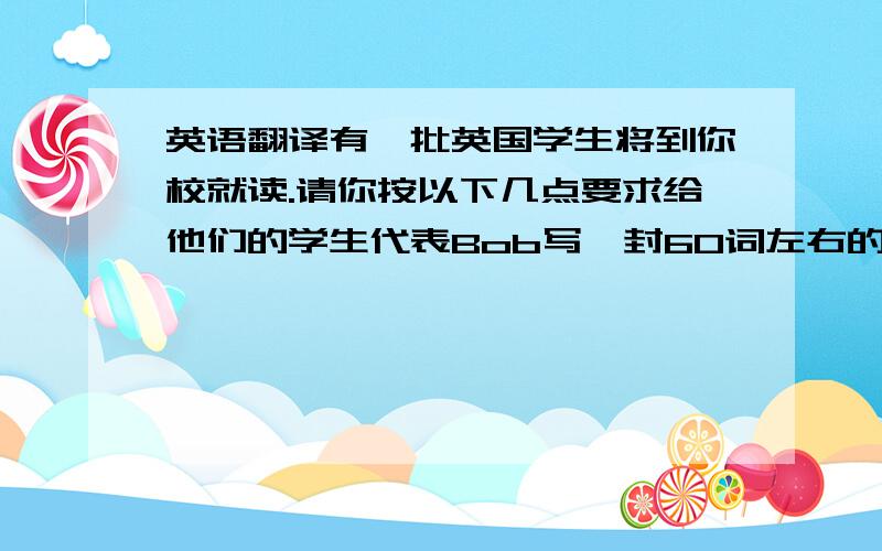 英语翻译有一批英国学生将到你校就读.请你按以下几点要求给他们的学生代表Bob写一封60词左右的电子邮件.并介绍一下要求要