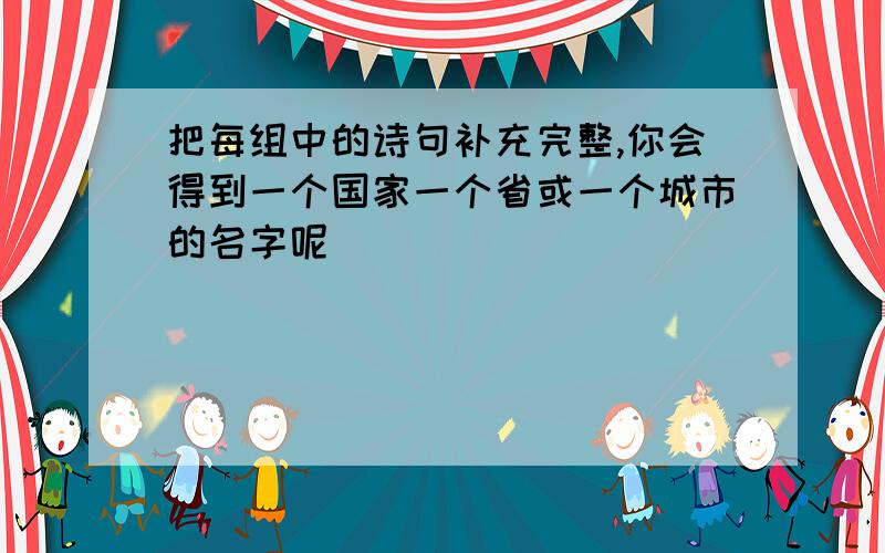 把每组中的诗句补充完整,你会得到一个国家一个省或一个城市的名字呢